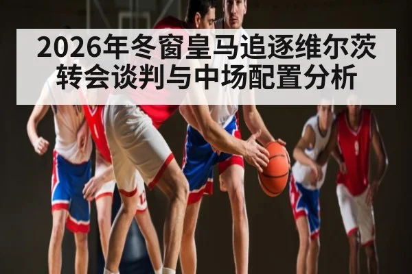 2026年冬窗皇马追逐维尔茨转会谈判与中场配置分析